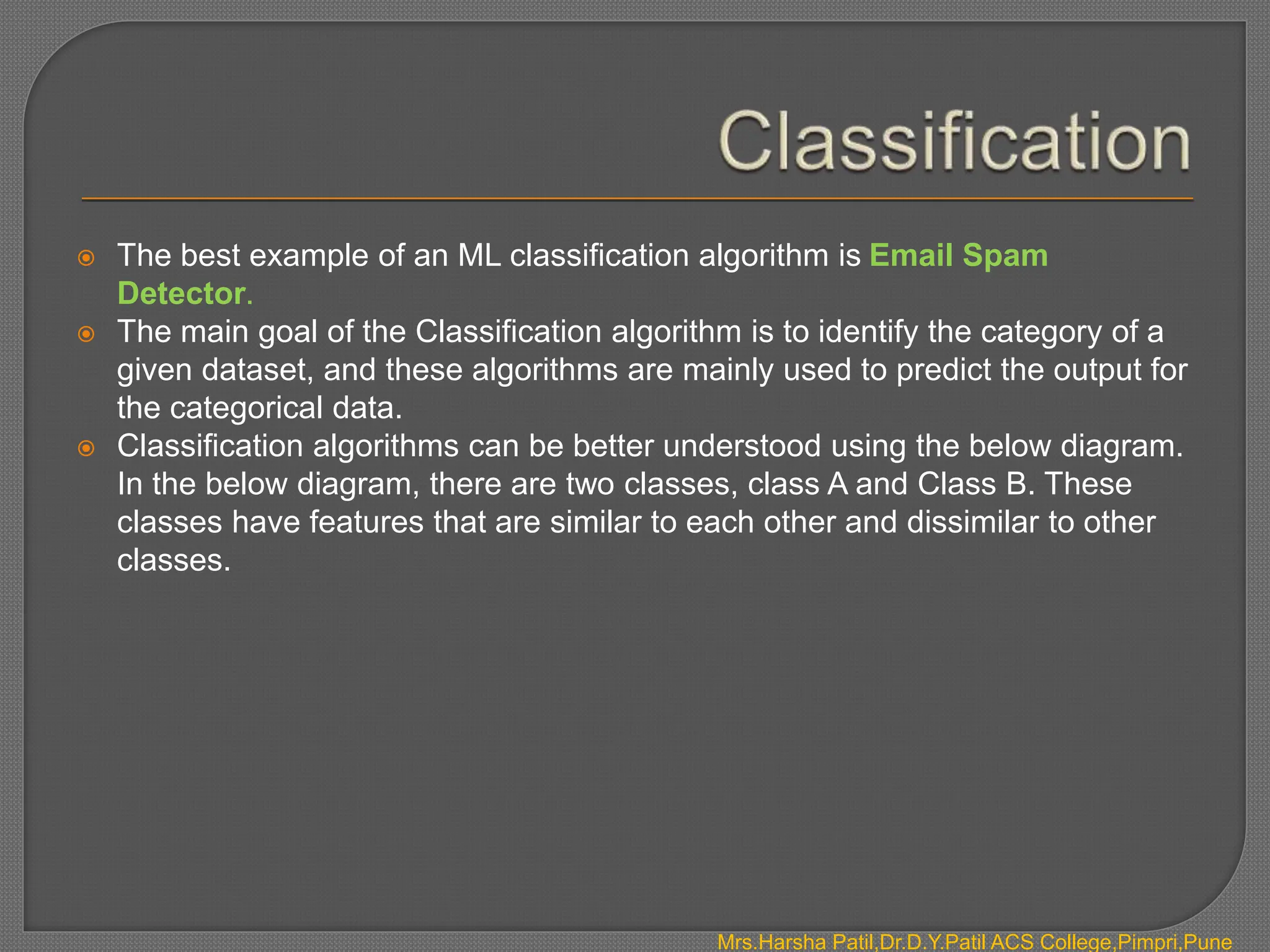  The best example of an ML classification algorithm is Email Spam
Detector.
 The main goal of the Classification algorithm is to identify the category of a
given dataset, and these algorithms are mainly used to predict the output for
the categorical data.
 Classification algorithms can be better understood using the below diagram.
In the below diagram, there are two classes, class A and Class B. These
classes have features that are similar to each other and dissimilar to other
classes.
Mrs.Harsha Patil,Dr.D.Y.Patil ACS College,Pimpri,Pune
 