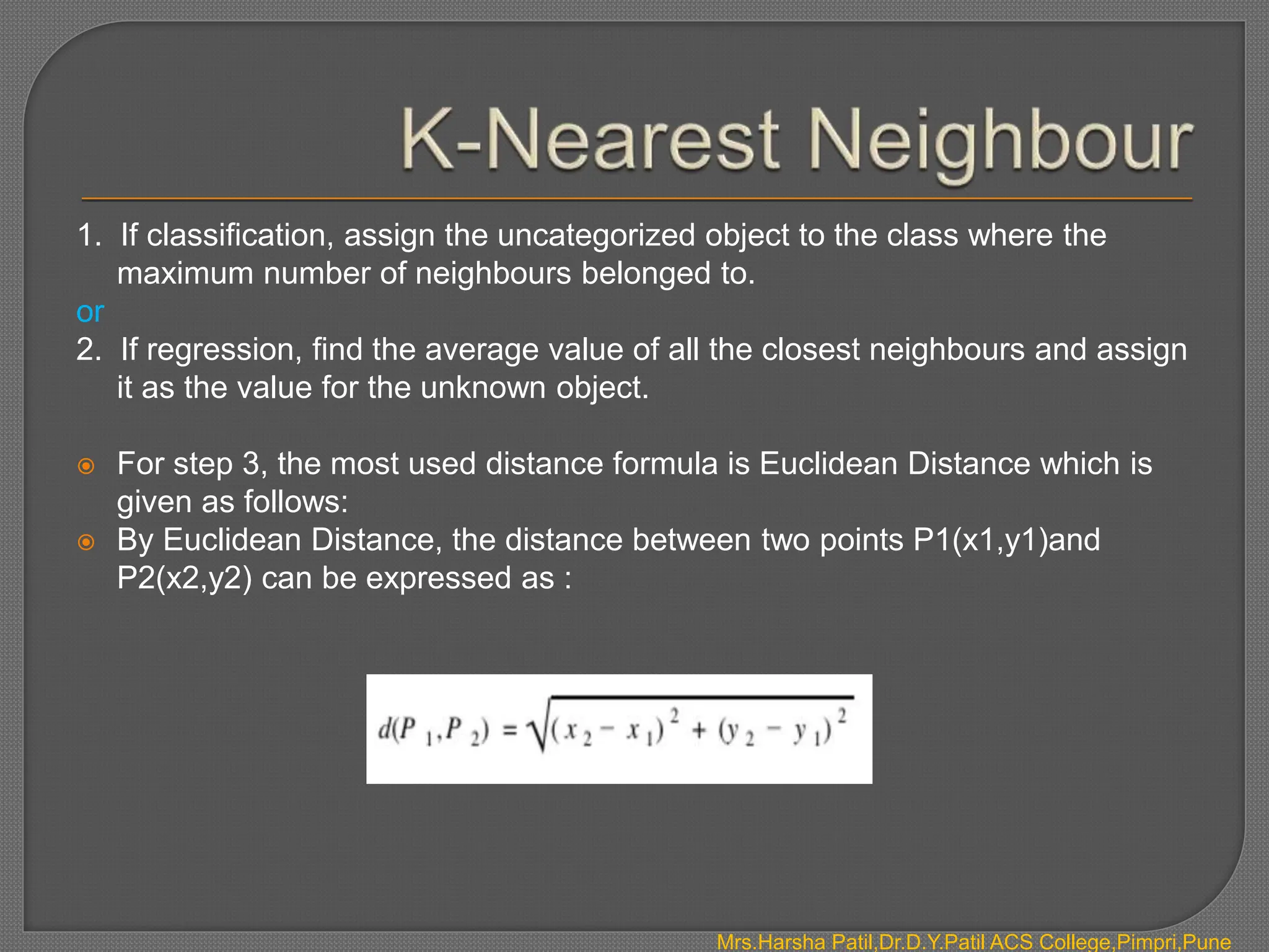 1. If classification, assign the uncategorized object to the class where the
maximum number of neighbours belonged to.
or
2. If regression, find the average value of all the closest neighbours and assign
it as the value for the unknown object.
 For step 3, the most used distance formula is Euclidean Distance which is
given as follows:
 By Euclidean Distance, the distance between two points P1(x1,y1)and
P2(x2,y2) can be expressed as :
Mrs.Harsha Patil,Dr.D.Y.Patil ACS College,Pimpri,Pune
 