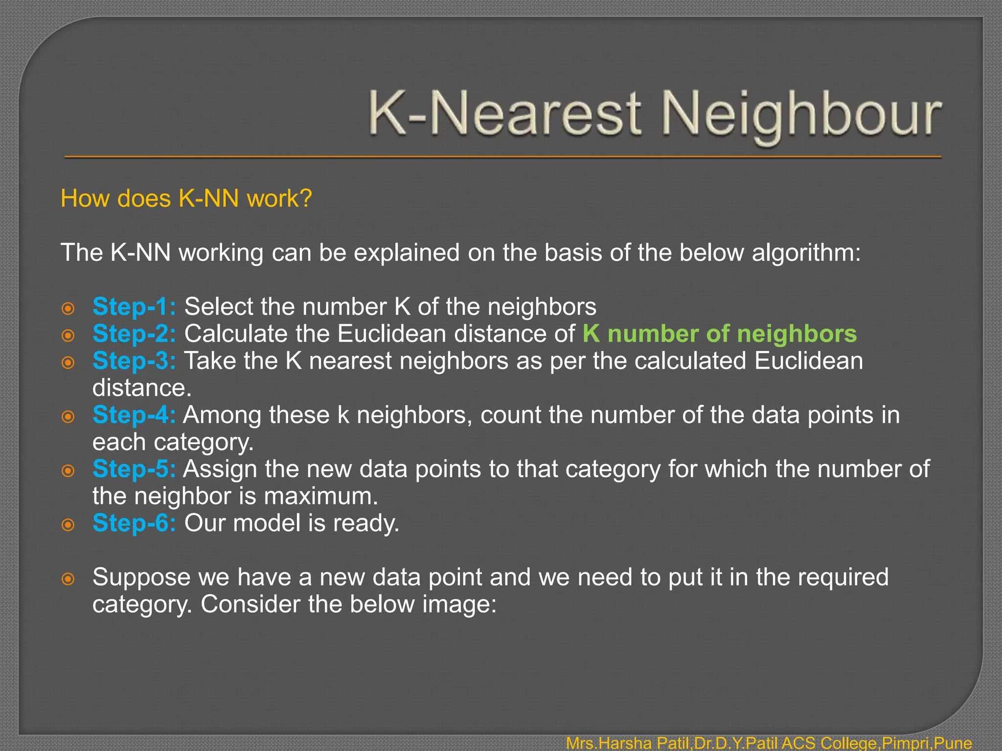 How does K-NN work?
The K-NN working can be explained on the basis of the below algorithm:
 Step-1: Select the number K of the neighbors
 Step-2: Calculate the Euclidean distance of K number of neighbors
 Step-3: Take the K nearest neighbors as per the calculated Euclidean
distance.
 Step-4: Among these k neighbors, count the number of the data points in
each category.
 Step-5: Assign the new data points to that category for which the number of
the neighbor is maximum.
 Step-6: Our model is ready.
 Suppose we have a new data point and we need to put it in the required
category. Consider the below image:
Mrs.Harsha Patil,Dr.D.Y.Patil ACS College,Pimpri,Pune
 