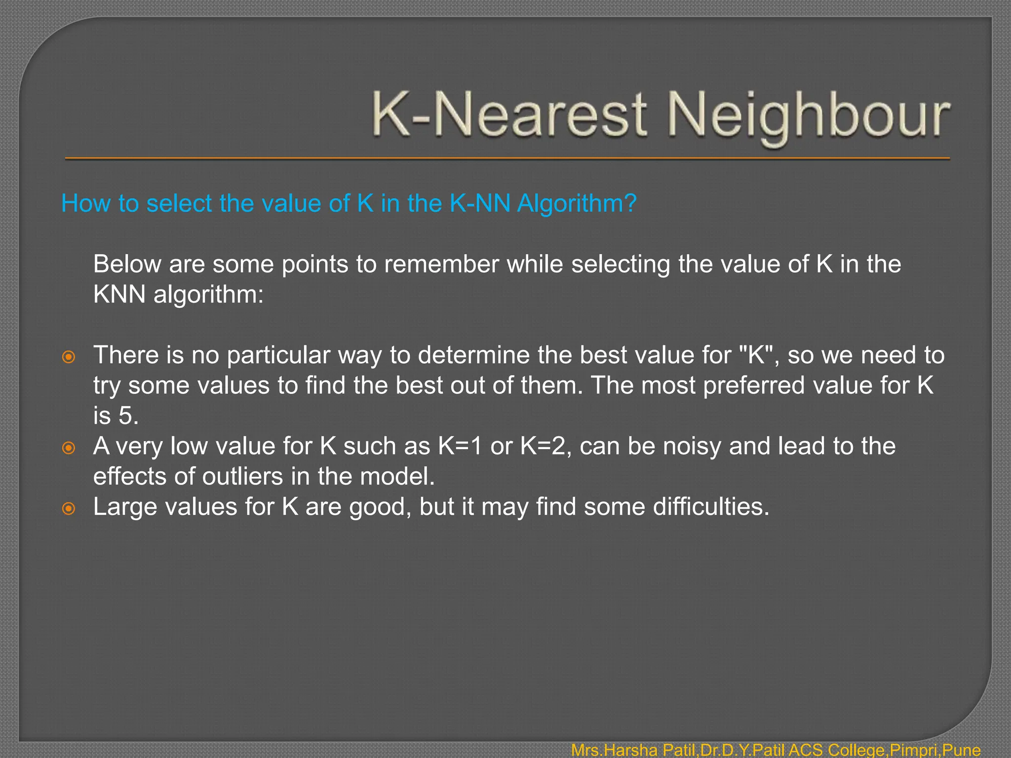 How to select the value of K in the K-NN Algorithm?
Below are some points to remember while selecting the value of K in the
KNN algorithm:
 There is no particular way to determine the best value for "K", so we need to
try some values to find the best out of them. The most preferred value for K
is 5.
 A very low value for K such as K=1 or K=2, can be noisy and lead to the
effects of outliers in the model.
 Large values for K are good, but it may find some difficulties.
Mrs.Harsha Patil,Dr.D.Y.Patil ACS College,Pimpri,Pune
 