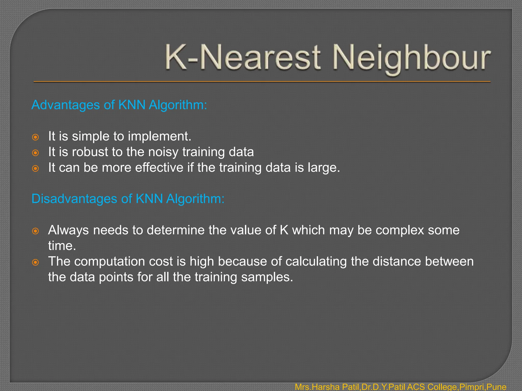 Advantages of KNN Algorithm:
 It is simple to implement.
 It is robust to the noisy training data
 It can be more effective if the training data is large.
Disadvantages of KNN Algorithm:
 Always needs to determine the value of K which may be complex some
time.
 The computation cost is high because of calculating the distance between
the data points for all the training samples.
Mrs.Harsha Patil,Dr.D.Y.Patil ACS College,Pimpri,Pune
 