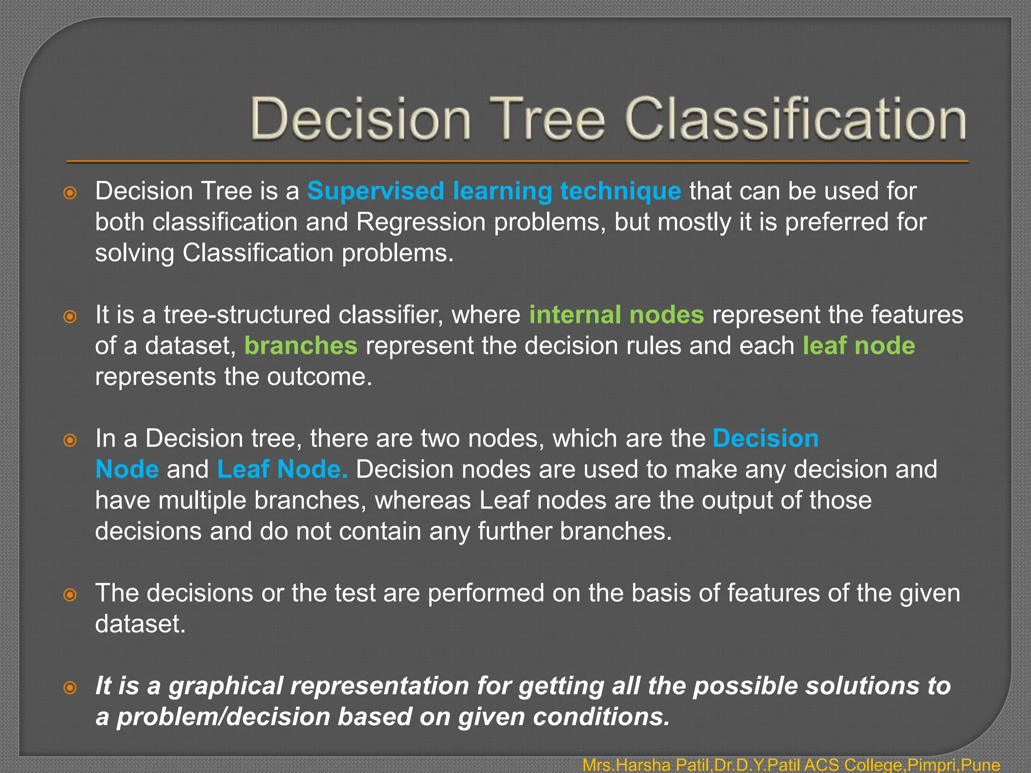  Decision Tree is a Supervised learning technique that can be used for
both classification and Regression problems, but mostly it is preferred for
solving Classification problems.
 It is a tree-structured classifier, where internal nodes represent the features
of a dataset, branches represent the decision rules and each leaf node
represents the outcome.
 In a Decision tree, there are two nodes, which are the Decision
Node and Leaf Node. Decision nodes are used to make any decision and
have multiple branches, whereas Leaf nodes are the output of those
decisions and do not contain any further branches.
 The decisions or the test are performed on the basis of features of the given
dataset.
 It is a graphical representation for getting all the possible solutions to
a problem/decision based on given conditions.
Mrs.Harsha Patil,Dr.D.Y.Patil ACS College,Pimpri,Pune
 