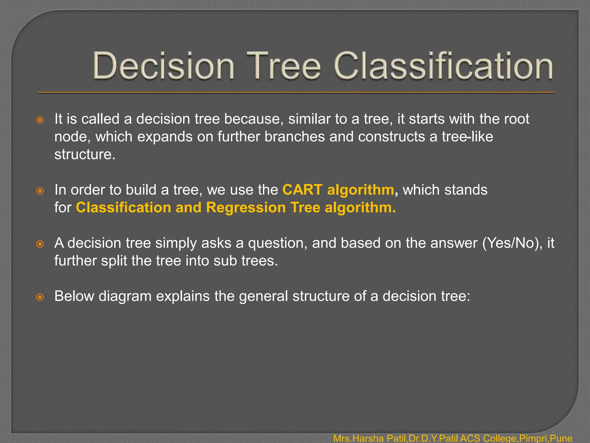  It is called a decision tree because, similar to a tree, it starts with the root
node, which expands on further branches and constructs a tree-like
structure.
 In order to build a tree, we use the CART algorithm, which stands
for Classification and Regression Tree algorithm.
 A decision tree simply asks a question, and based on the answer (Yes/No), it
further split the tree into sub trees.
 Below diagram explains the general structure of a decision tree:
Mrs.Harsha Patil,Dr.D.Y.Patil ACS College,Pimpri,Pune
 