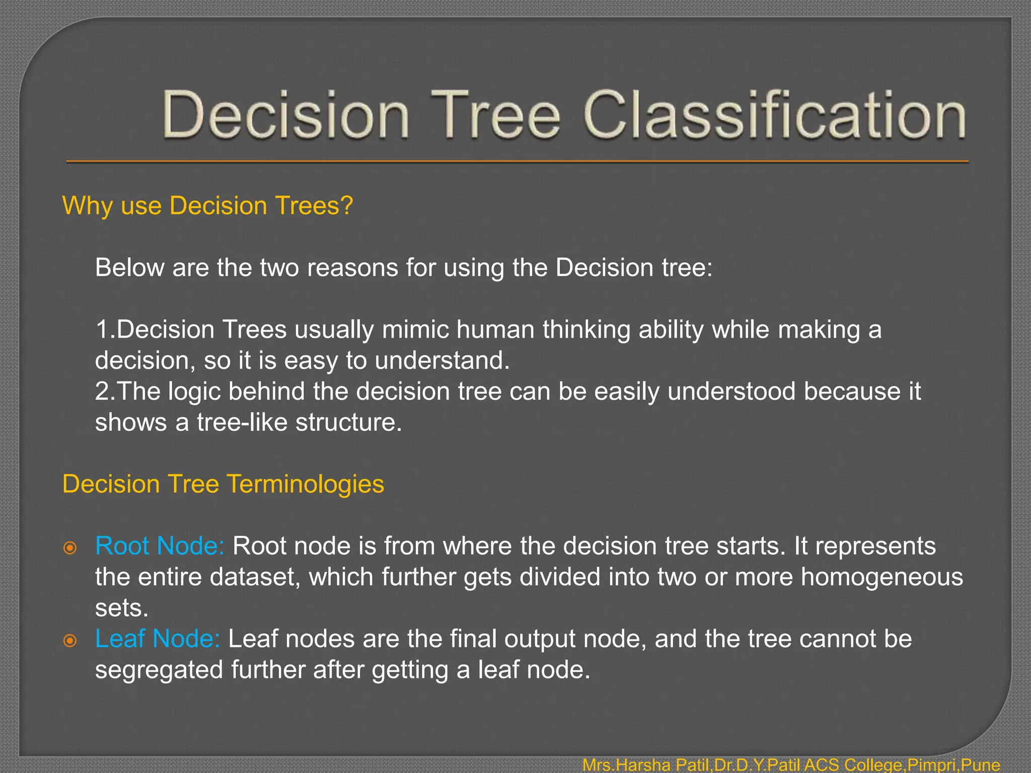 Why use Decision Trees?
Below are the two reasons for using the Decision tree:
1.Decision Trees usually mimic human thinking ability while making a
decision, so it is easy to understand.
2.The logic behind the decision tree can be easily understood because it
shows a tree-like structure.
Decision Tree Terminologies
 Root Node: Root node is from where the decision tree starts. It represents
the entire dataset, which further gets divided into two or more homogeneous
sets.
 Leaf Node: Leaf nodes are the final output node, and the tree cannot be
segregated further after getting a leaf node.
Mrs.Harsha Patil,Dr.D.Y.Patil ACS College,Pimpri,Pune
 