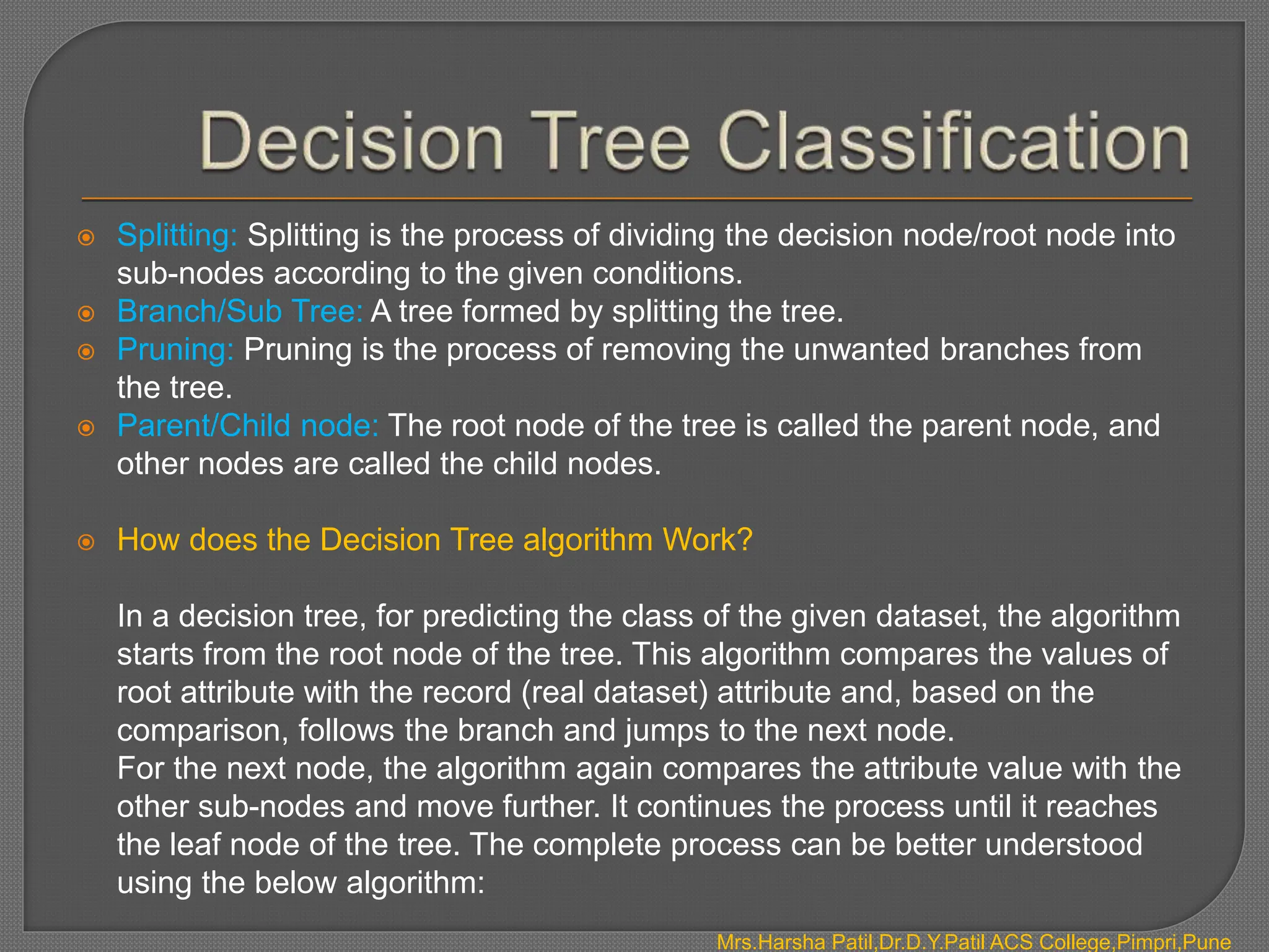  Splitting: Splitting is the process of dividing the decision node/root node into
sub-nodes according to the given conditions.
 Branch/Sub Tree: A tree formed by splitting the tree.
 Pruning: Pruning is the process of removing the unwanted branches from
the tree.
 Parent/Child node: The root node of the tree is called the parent node, and
other nodes are called the child nodes.
 How does the Decision Tree algorithm Work?
In a decision tree, for predicting the class of the given dataset, the algorithm
starts from the root node of the tree. This algorithm compares the values of
root attribute with the record (real dataset) attribute and, based on the
comparison, follows the branch and jumps to the next node.
For the next node, the algorithm again compares the attribute value with the
other sub-nodes and move further. It continues the process until it reaches
the leaf node of the tree. The complete process can be better understood
using the below algorithm:
Mrs.Harsha Patil,Dr.D.Y.Patil ACS College,Pimpri,Pune
 