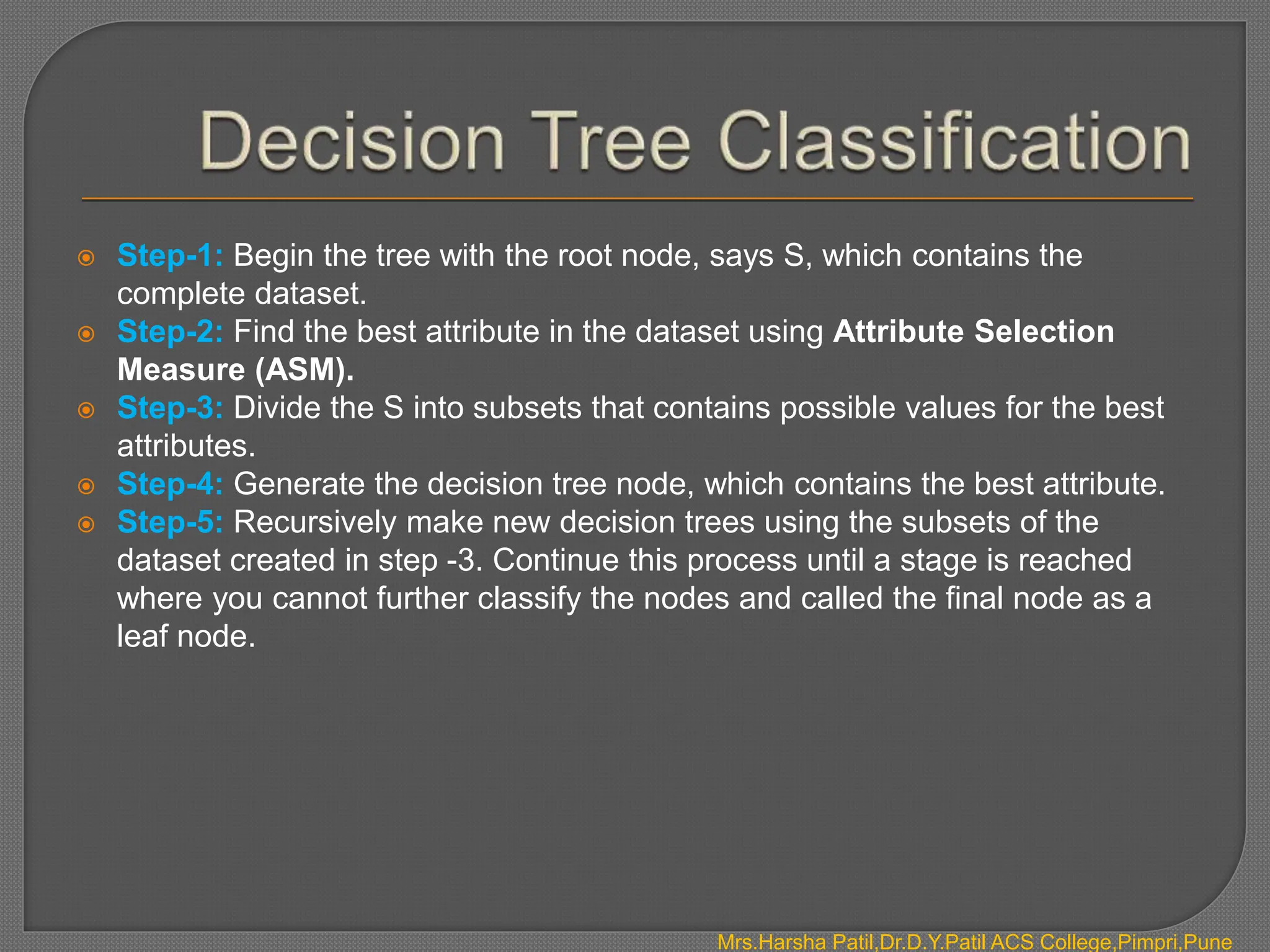  Step-1: Begin the tree with the root node, says S, which contains the
complete dataset.
 Step-2: Find the best attribute in the dataset using Attribute Selection
Measure (ASM).
 Step-3: Divide the S into subsets that contains possible values for the best
attributes.
 Step-4: Generate the decision tree node, which contains the best attribute.
 Step-5: Recursively make new decision trees using the subsets of the
dataset created in step -3. Continue this process until a stage is reached
where you cannot further classify the nodes and called the final node as a
leaf node.
Mrs.Harsha Patil,Dr.D.Y.Patil ACS College,Pimpri,Pune
 