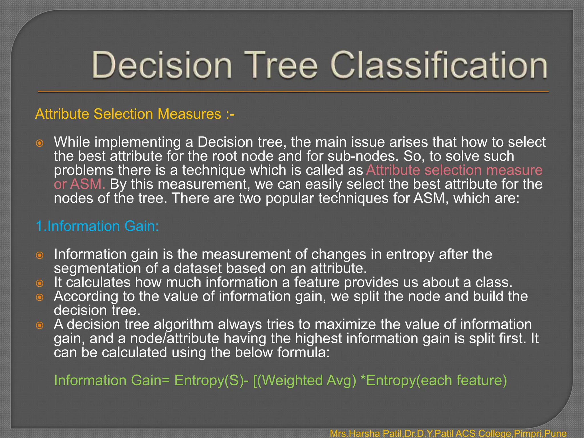 Attribute Selection Measures :-
 While implementing a Decision tree, the main issue arises that how to select
the best attribute for the root node and for sub-nodes. So, to solve such
problems there is a technique which is called as Attribute selection measure
or ASM. By this measurement, we can easily select the best attribute for the
nodes of the tree. There are two popular techniques for ASM, which are:
1.Information Gain:
 Information gain is the measurement of changes in entropy after the
segmentation of a dataset based on an attribute.
 It calculates how much information a feature provides us about a class.
 According to the value of information gain, we split the node and build the
decision tree.
 A decision tree algorithm always tries to maximize the value of information
gain, and a node/attribute having the highest information gain is split first. It
can be calculated using the below formula:
Information Gain= Entropy(S)- [(Weighted Avg) *Entropy(each feature)
Mrs.Harsha Patil,Dr.D.Y.Patil ACS College,Pimpri,Pune
 