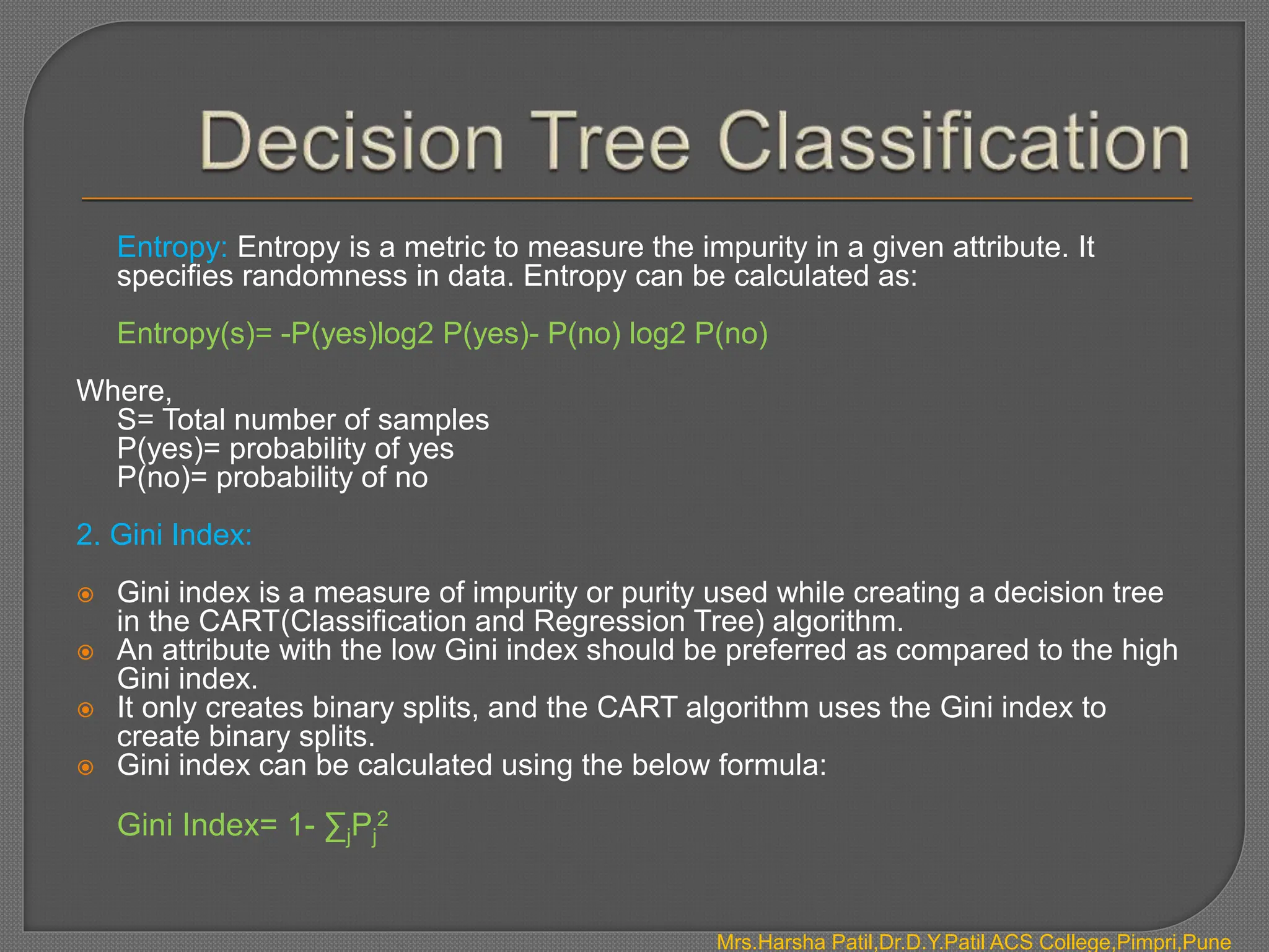 Mrs.Harsha Patil,Dr.D.Y.Patil ACS College,Pimpri,Pune
Entropy: Entropy is a metric to measure the impurity in a given attribute. It
specifies randomness in data. Entropy can be calculated as:
Entropy(s)= -P(yes)log2 P(yes)- P(no) log2 P(no)
Where,
S= Total number of samples
P(yes)= probability of yes
P(no)= probability of no
2. Gini Index:
 Gini index is a measure of impurity or purity used while creating a decision tree
in the CART(Classification and Regression Tree) algorithm.
 An attribute with the low Gini index should be preferred as compared to the high
Gini index.
 It only creates binary splits, and the CART algorithm uses the Gini index to
create binary splits.
 Gini index can be calculated using the below formula:
Gini Index= 1- ∑jPj
2
 