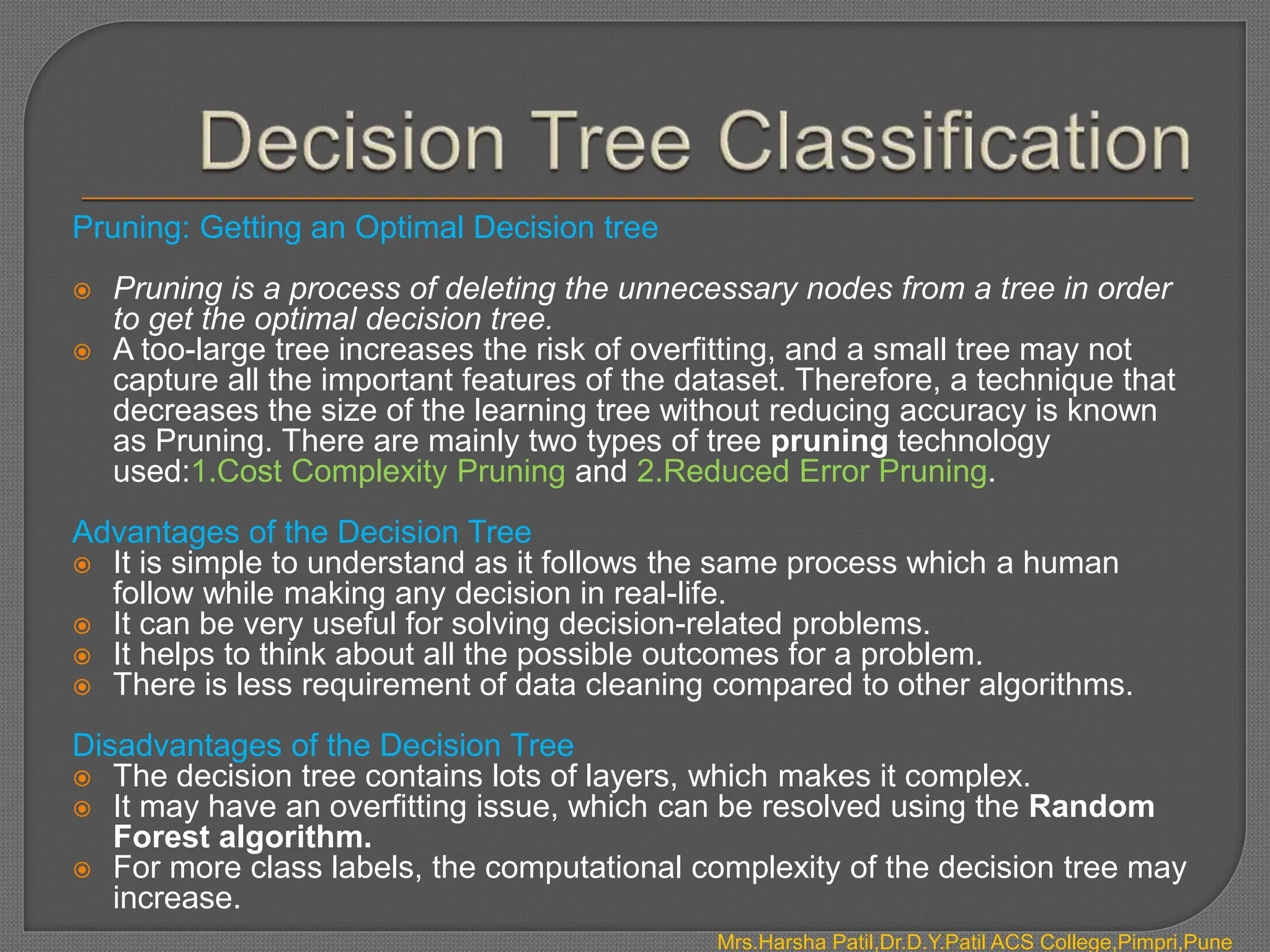Pruning: Getting an Optimal Decision tree
 Pruning is a process of deleting the unnecessary nodes from a tree in order
to get the optimal decision tree.
 A too-large tree increases the risk of overfitting, and a small tree may not
capture all the important features of the dataset. Therefore, a technique that
decreases the size of the learning tree without reducing accuracy is known
as Pruning. There are mainly two types of tree pruning technology
used:1.Cost Complexity Pruning and 2.Reduced Error Pruning.
Advantages of the Decision Tree
 It is simple to understand as it follows the same process which a human
follow while making any decision in real-life.
 It can be very useful for solving decision-related problems.
 It helps to think about all the possible outcomes for a problem.
 There is less requirement of data cleaning compared to other algorithms.
Disadvantages of the Decision Tree
 The decision tree contains lots of layers, which makes it complex.
 It may have an overfitting issue, which can be resolved using the Random
Forest algorithm.
 For more class labels, the computational complexity of the decision tree may
increase.
Mrs.Harsha Patil,Dr.D.Y.Patil ACS College,Pimpri,Pune
 