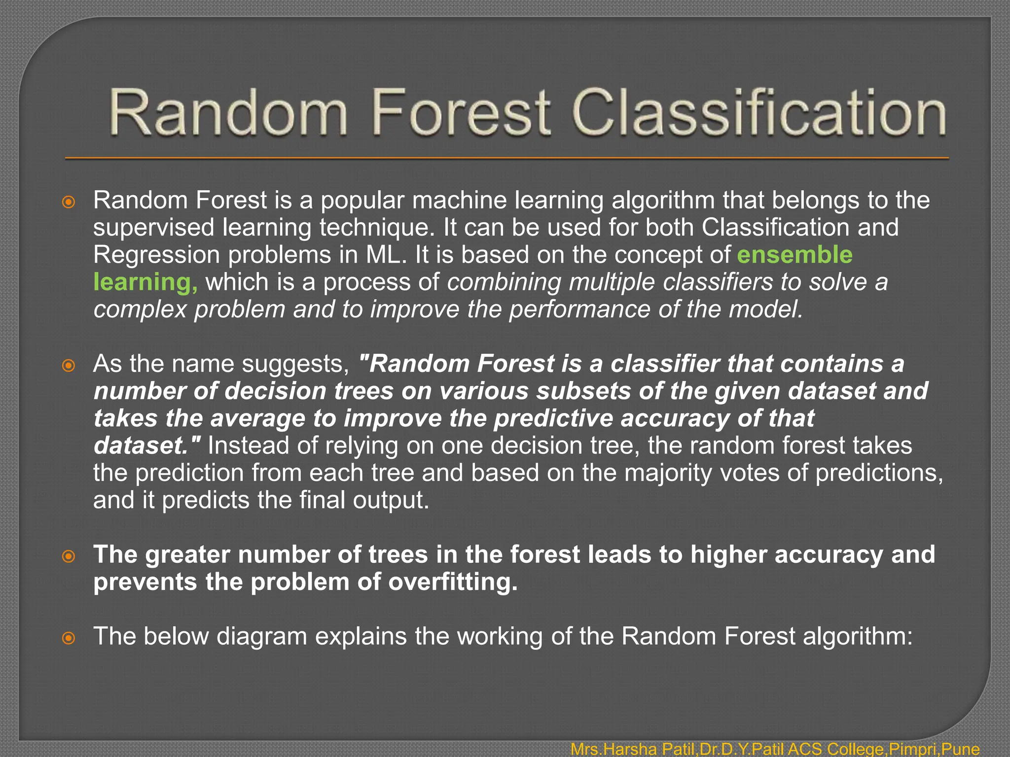  Random Forest is a popular machine learning algorithm that belongs to the
supervised learning technique. It can be used for both Classification and
Regression problems in ML. It is based on the concept of ensemble
learning, which is a process of combining multiple classifiers to solve a
complex problem and to improve the performance of the model.
 As the name suggests, "Random Forest is a classifier that contains a
number of decision trees on various subsets of the given dataset and
takes the average to improve the predictive accuracy of that
dataset." Instead of relying on one decision tree, the random forest takes
the prediction from each tree and based on the majority votes of predictions,
and it predicts the final output.
 The greater number of trees in the forest leads to higher accuracy and
prevents the problem of overfitting.
 The below diagram explains the working of the Random Forest algorithm:
Mrs.Harsha Patil,Dr.D.Y.Patil ACS College,Pimpri,Pune
 