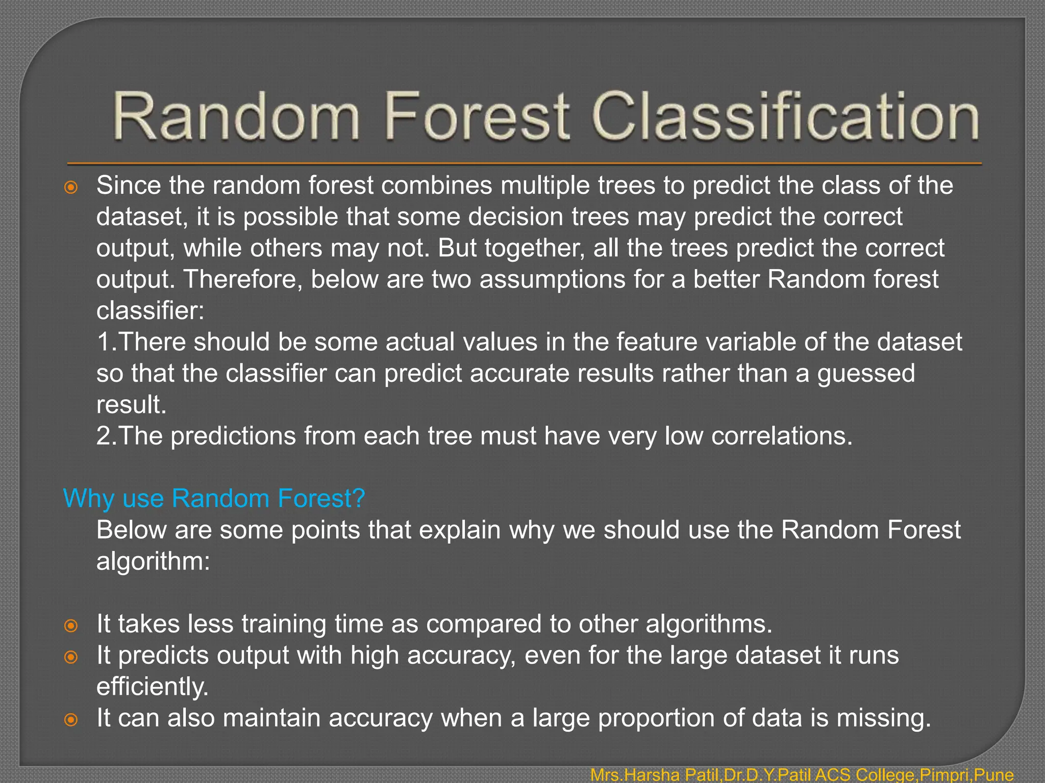  Since the random forest combines multiple trees to predict the class of the
dataset, it is possible that some decision trees may predict the correct
output, while others may not. But together, all the trees predict the correct
output. Therefore, below are two assumptions for a better Random forest
classifier:
1.There should be some actual values in the feature variable of the dataset
so that the classifier can predict accurate results rather than a guessed
result.
2.The predictions from each tree must have very low correlations.
Why use Random Forest?
Below are some points that explain why we should use the Random Forest
algorithm:
 It takes less training time as compared to other algorithms.
 It predicts output with high accuracy, even for the large dataset it runs
efficiently.
 It can also maintain accuracy when a large proportion of data is missing.
Mrs.Harsha Patil,Dr.D.Y.Patil ACS College,Pimpri,Pune
 