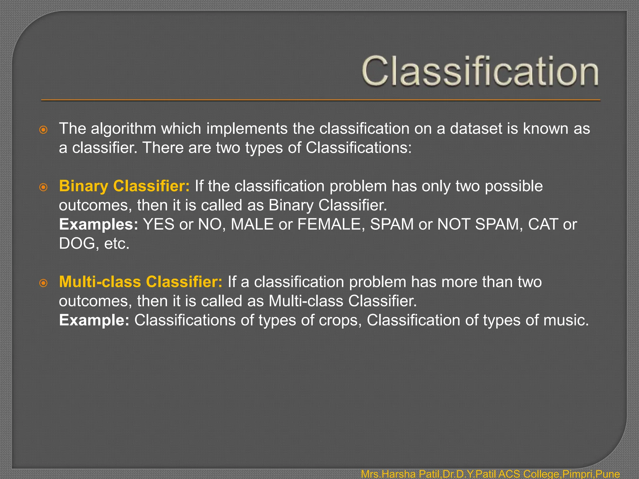  The algorithm which implements the classification on a dataset is known as
a classifier. There are two types of Classifications:
 Binary Classifier: If the classification problem has only two possible
outcomes, then it is called as Binary Classifier.
Examples: YES or NO, MALE or FEMALE, SPAM or NOT SPAM, CAT or
DOG, etc.
 Multi-class Classifier: If a classification problem has more than two
outcomes, then it is called as Multi-class Classifier.
Example: Classifications of types of crops, Classification of types of music.
Mrs.Harsha Patil,Dr.D.Y.Patil ACS College,Pimpri,Pune
 