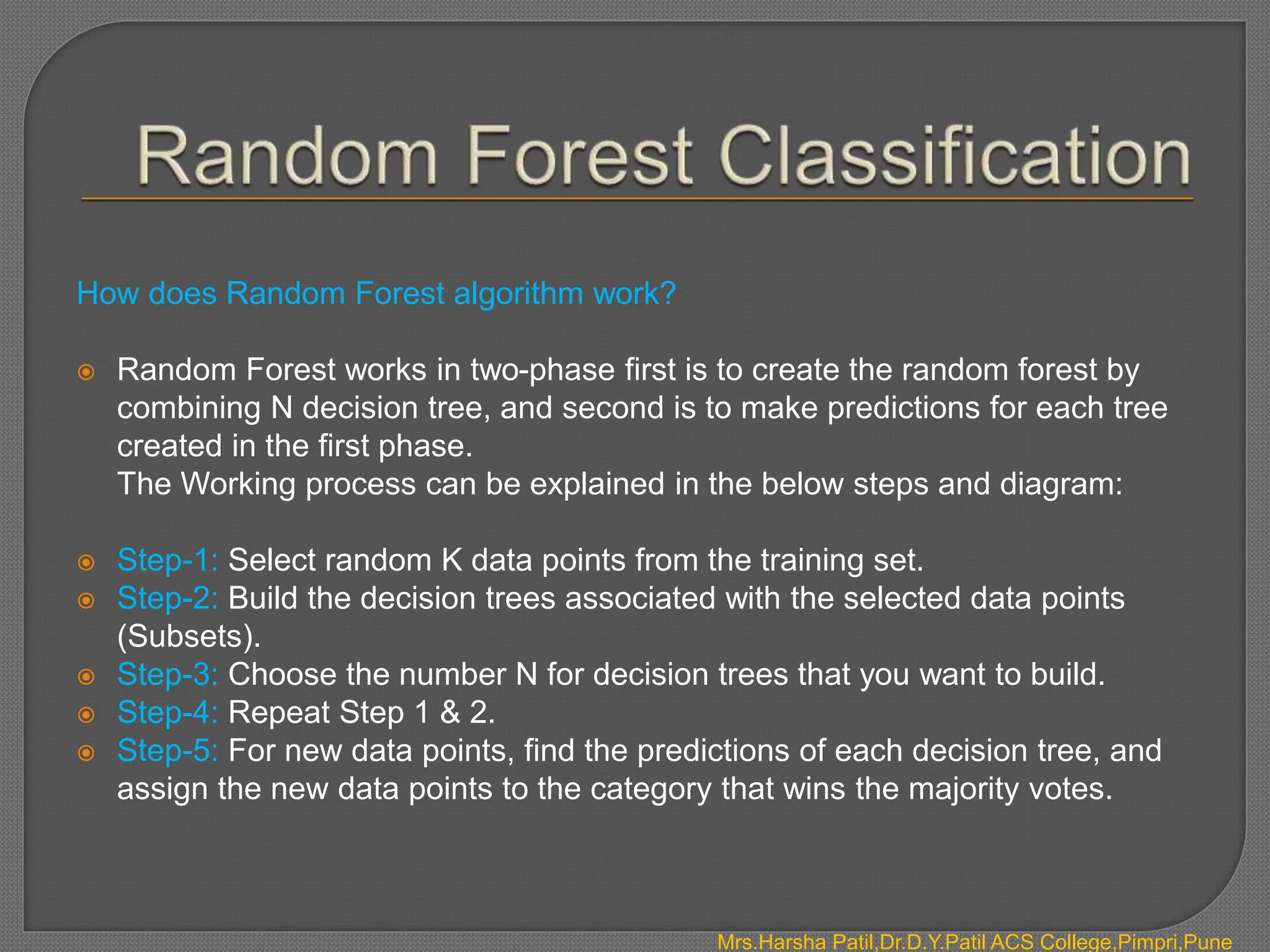 How does Random Forest algorithm work?
 Random Forest works in two-phase first is to create the random forest by
combining N decision tree, and second is to make predictions for each tree
created in the first phase.
The Working process can be explained in the below steps and diagram:
 Step-1: Select random K data points from the training set.
 Step-2: Build the decision trees associated with the selected data points
(Subsets).
 Step-3: Choose the number N for decision trees that you want to build.
 Step-4: Repeat Step 1 & 2.
 Step-5: For new data points, find the predictions of each decision tree, and
assign the new data points to the category that wins the majority votes.
Mrs.Harsha Patil,Dr.D.Y.Patil ACS College,Pimpri,Pune
 