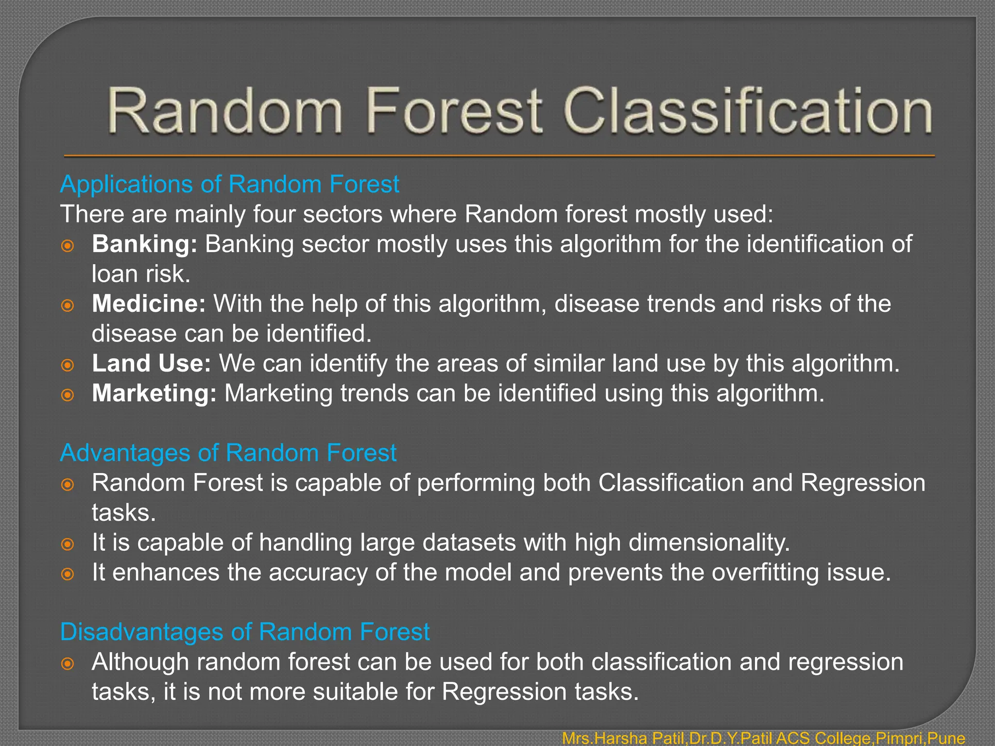 Applications of Random Forest
There are mainly four sectors where Random forest mostly used:
 Banking: Banking sector mostly uses this algorithm for the identification of
loan risk.
 Medicine: With the help of this algorithm, disease trends and risks of the
disease can be identified.
 Land Use: We can identify the areas of similar land use by this algorithm.
 Marketing: Marketing trends can be identified using this algorithm.
Advantages of Random Forest
 Random Forest is capable of performing both Classification and Regression
tasks.
 It is capable of handling large datasets with high dimensionality.
 It enhances the accuracy of the model and prevents the overfitting issue.
Disadvantages of Random Forest
 Although random forest can be used for both classification and regression
tasks, it is not more suitable for Regression tasks.
Mrs.Harsha Patil,Dr.D.Y.Patil ACS College,Pimpri,Pune
 