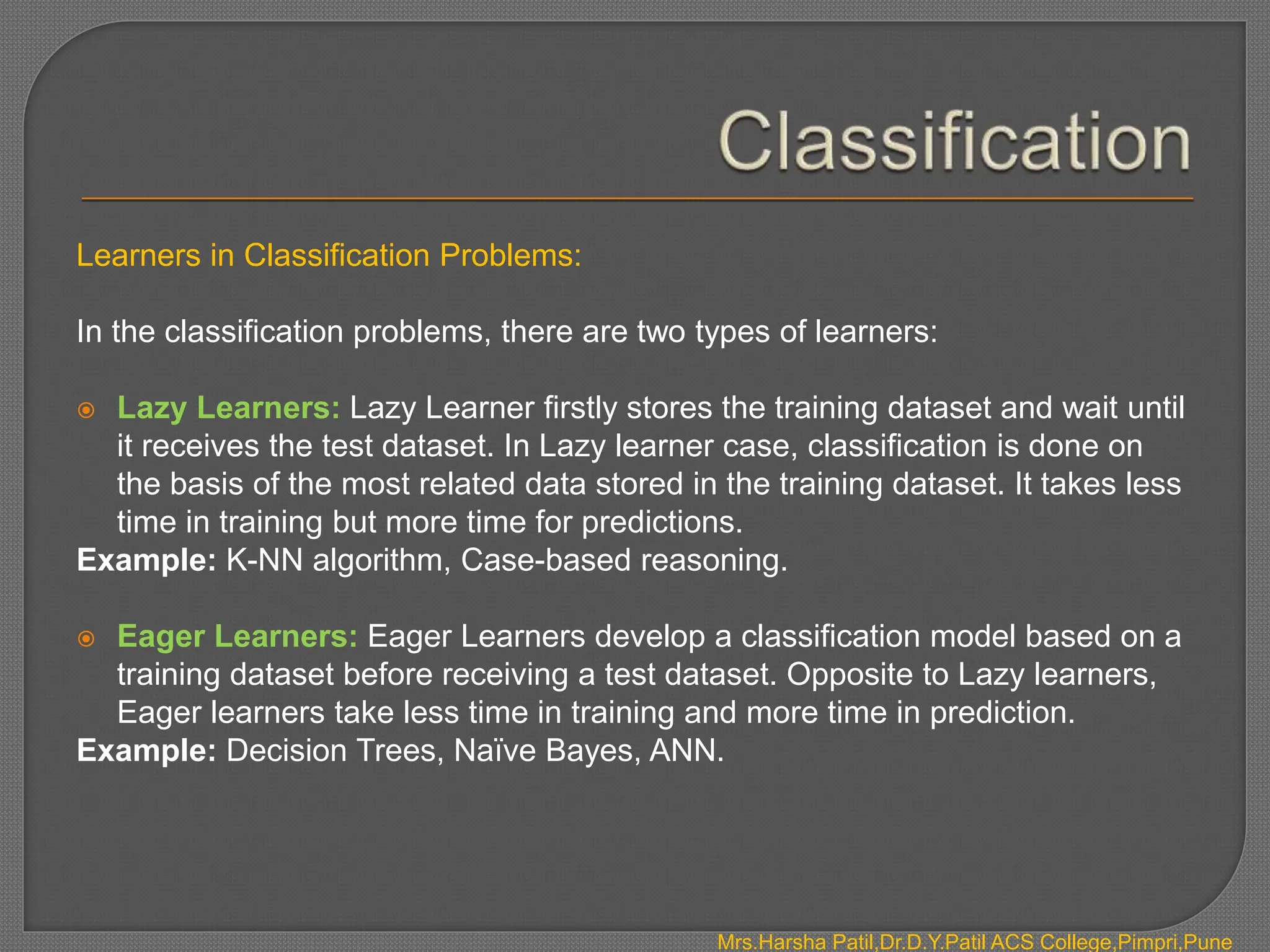 Learners in Classification Problems:
In the classification problems, there are two types of learners:
 Lazy Learners: Lazy Learner firstly stores the training dataset and wait until
it receives the test dataset. In Lazy learner case, classification is done on
the basis of the most related data stored in the training dataset. It takes less
time in training but more time for predictions.
Example: K-NN algorithm, Case-based reasoning.
 Eager Learners: Eager Learners develop a classification model based on a
training dataset before receiving a test dataset. Opposite to Lazy learners,
Eager learners take less time in training and more time in prediction.
Example: Decision Trees, Naïve Bayes, ANN.
Mrs.Harsha Patil,Dr.D.Y.Patil ACS College,Pimpri,Pune
 