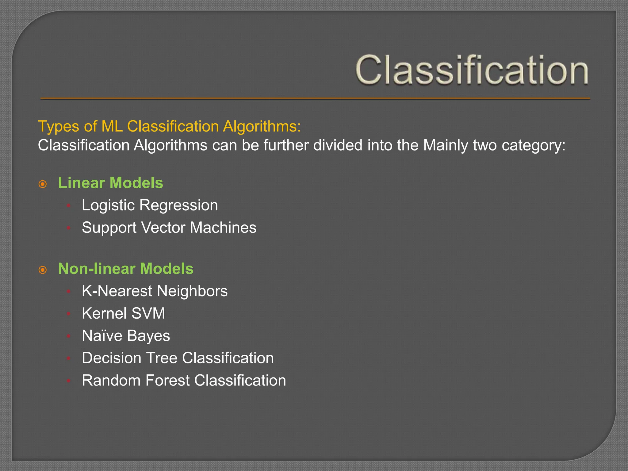 Types of ML Classification Algorithms:
Classification Algorithms can be further divided into the Mainly two category:
 Linear Models
• Logistic Regression
• Support Vector Machines
 Non-linear Models
• K-Nearest Neighbors
• Kernel SVM
• Naïve Bayes
• Decision Tree Classification
• Random Forest Classification
 