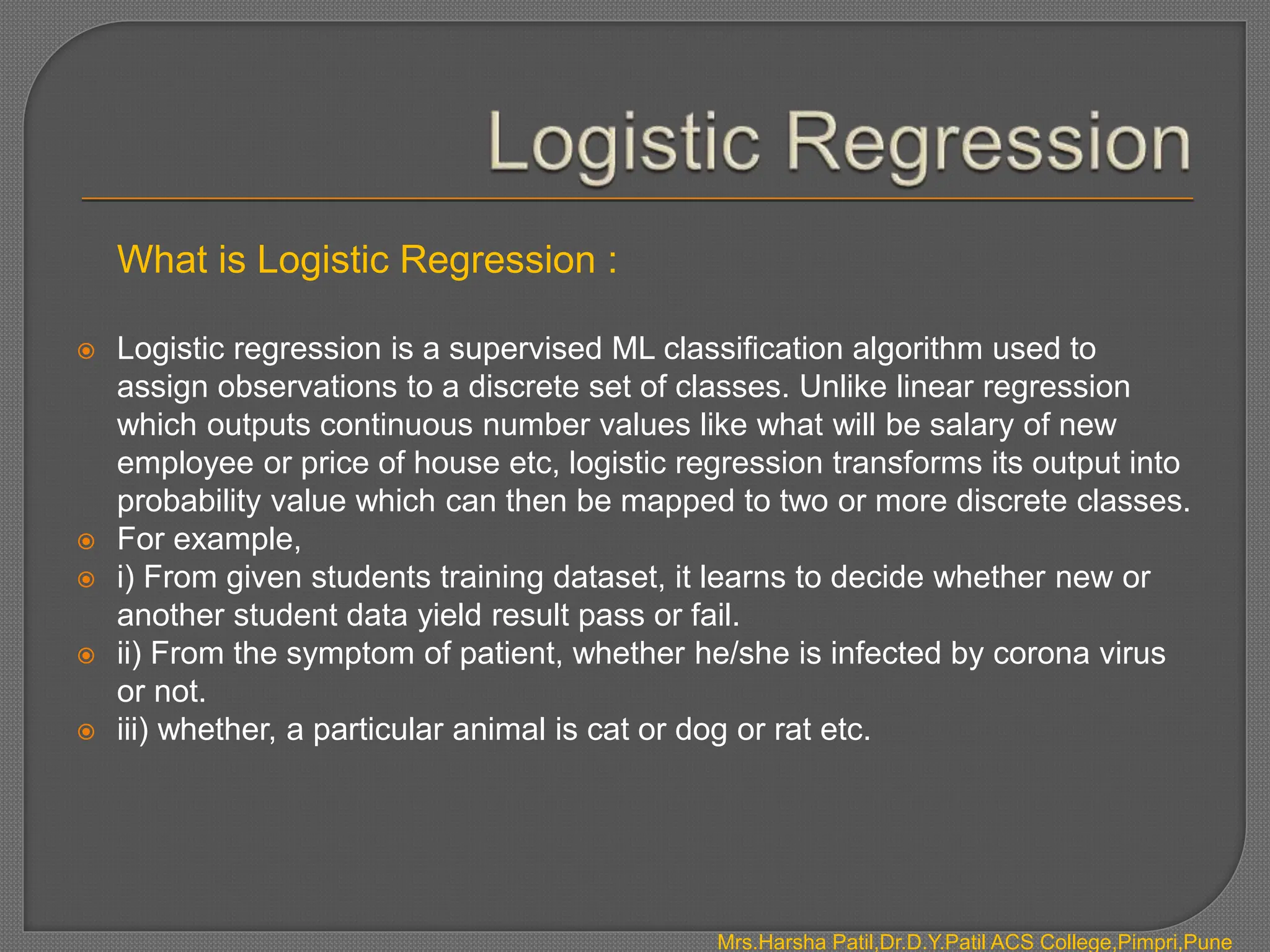 What is Logistic Regression :
 Logistic regression is a supervised ML classification algorithm used to
assign observations to a discrete set of classes. Unlike linear regression
which outputs continuous number values like what will be salary of new
employee or price of house etc, logistic regression transforms its output into
probability value which can then be mapped to two or more discrete classes.
 For example,
 i) From given students training dataset, it learns to decide whether new or
another student data yield result pass or fail.
 ii) From the symptom of patient, whether he/she is infected by corona virus
or not.
 iii) whether, a particular animal is cat or dog or rat etc.
Mrs.Harsha Patil,Dr.D.Y.Patil ACS College,Pimpri,Pune
 