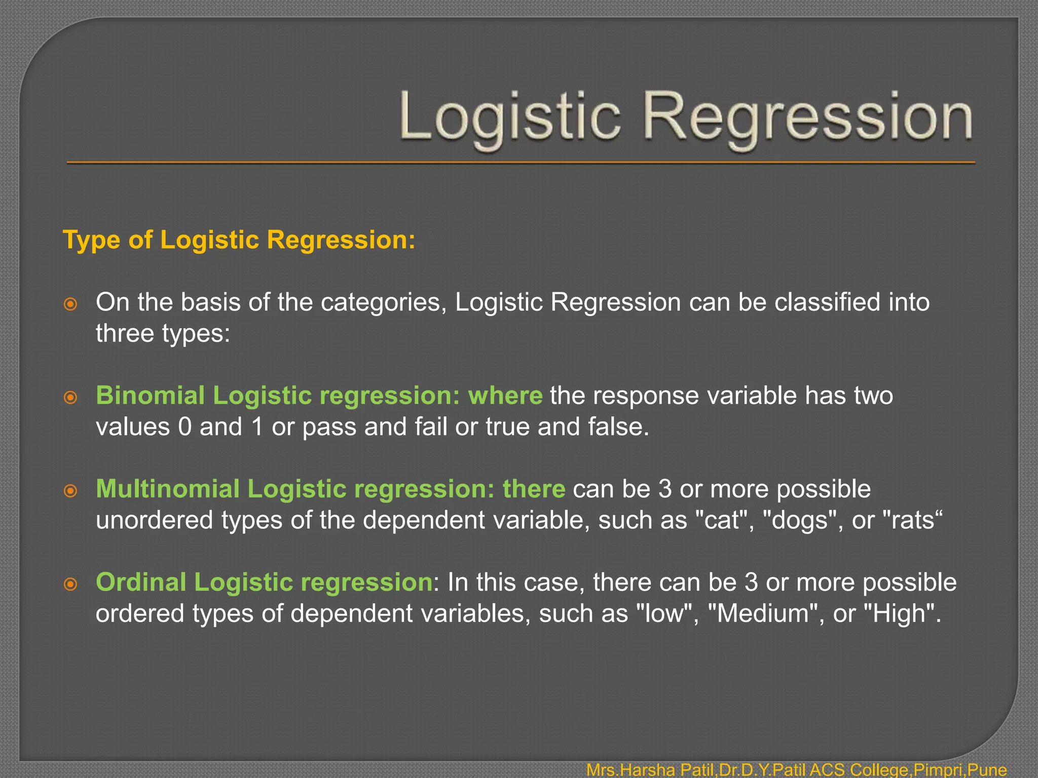 Type of Logistic Regression:
 On the basis of the categories, Logistic Regression can be classified into
three types:
 Binomial Logistic regression: where the response variable has two
values 0 and 1 or pass and fail or true and false.
 Multinomial Logistic regression: there can be 3 or more possible
unordered types of the dependent variable, such as "cat", "dogs", or "rats“
 Ordinal Logistic regression: In this case, there can be 3 or more possible
ordered types of dependent variables, such as "low", "Medium", or "High".
Mrs.Harsha Patil,Dr.D.Y.Patil ACS College,Pimpri,Pune
 