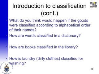 Introduction to classification
(cont.)
• What do you think would happen if the goods
were classified according to alphabetical order
of their names?
• How are words classified in a dictionary?
• How are books classified in the library?
• How is laundry (dirty clothes) classified for
washing?
10
 