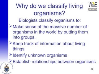 Why do we classify living
organisms?
Biologists classify organisms to:
Make sense of the massive number of
organisms in the world by putting them
into groups.
Keep track of information about living
things
Identify unknown organisms
Establish relationships between organisms
12
 