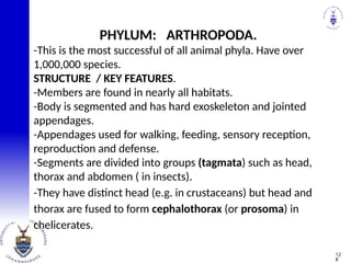 -This is the most successful of all animal phyla. Have over
1,000,000 species.
STRUCTURE / KEY FEATURES.
-Members are found in nearly all habitats.
-Body is segmented and has hard exoskeleton and jointed
appendages.
-Appendages used for walking, feeding, sensory reception,
reproduction and defense.
-Segments are divided into groups (tagmata) such as head,
thorax and abdomen ( in insects).
-They have distinct head (e.g. in crustaceans) but head and
thorax are fused to form cephalothorax (or prosoma) in
chelicerates.
PHYLUM: ARTHROPODA.
12
8
 