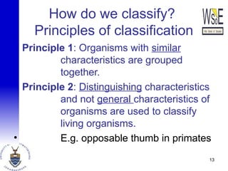 How do we classify?
Principles of classification
Principle 1: Organisms with similar
characteristics are grouped
together.
Principle 2: Distinguishing characteristics
and not general characteristics of
organisms are used to classify
living organisms.
• E.g. opposable thumb in primates
13
 