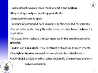 -Rigid external exoskeleton is made of chitin and protein.
-They undergo ecdysis/moulting periodically.
-Circulatory system is open.
-Presence of compound eyes in insects, centipedes and crustaceans.
-Marine arthropods have gills while terrestrial ones have tracheae for
respiration.
-Air passes into tracheae through openings in the exoskeleton called
spiracles.
-Spiders use book lungs. They construct webs of silk to catch insects.
-Malpighian tubules are used for excretion in terrestrial insects.
KNOWLEGDE CHECK: In which other phylum do the members undergo
ecdysis/moulting?
13
0
 
