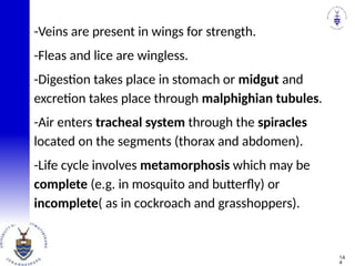 -Veins are present in wings for strength.
-Fleas and lice are wingless.
-Digestion takes place in stomach or midgut and
excretion takes place through malphighian tubules.
-Air enters tracheal system through the spiracles
located on the segments (thorax and abdomen).
-Life cycle involves metamorphosis which may be
complete (e.g. in mosquito and butterfly) or
incomplete( as in cockroach and grasshoppers).
14
4
 