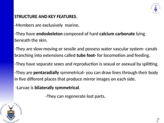 STRUCTURE AND KEY FEATURES.
-Members are exclusively marine.
-They have endoskeleton composed of hard calcium carbonate lying
beneath the skin.
-They are slow-moving or sessile and possess water vascular system- canals
branching into extensions called tube foot- for locomotion and feeding.
-They have separate sexes and reproduction is sexual or asexual by splitting.
-They are pentaradially symmetrical- you can draw lines through their body
in five different places that produce mirror images on each side.
-Larvae is bilaterally symmetrical.
-They can regenerate lost parts.
15
0
 
