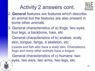 Activity 2 answers cont.
2. General features are features which describe
an animal but the features are also present in
some other animals.
3. General characteristics of a) frogs: two eyes,
four legs, a backbone, toes, etc
General characteristics of b) snakes: scaly
skin, tongue, fangs, a skeleton, etc
Lizards and fish also have a scaly skin, Chameleons,
frogs and many other animals have a tongue.
General characteristics of c) humans: two
eyes, two ears, two arms, two legs, etc
17
 