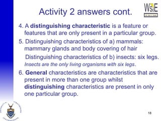 Activity 2 answers cont.
4. A distinguishing characteristic is a feature or
features that are only present in a particular group.
5. Distinguishing characteristics of a) mammals:
mammary glands and body covering of hair
Distinguishing characteristics of b) insects: six legs.
Insects are the only living organisms with six legs.
6. General characteristics are characteristics that are
present in more than one group whilst
distinguishing characteristics are present in only
one particular group.
18
 