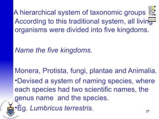 A hierarchical system of taxonomic groups
According to this traditional system, all living
organisms were divided into five kingdoms.
Name the five kingdoms.
Monera, Protista, fungi, plantae and Animalia.
•Devised a system of naming species, where
each species had two scientific names, the
genus name and the species.
•Eg. Lumbricus terrestris. 27
 
