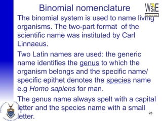 Binomial nomenclature
The binomial system is used to name living
organisms. The two-part format of the
scientific name was instituted by Carl
Linnaeus.
Two Latin names are used: the generic
name identifies the genus to which the
organism belongs and the specific name/
specific epithet denotes the species name
e.g Homo sapiens for man.
The genus name always spelt with a capital
letter and the species name with a small
letter.
28
 