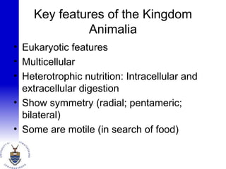 Key features of the Kingdom
Animalia
• Eukaryotic features
• Multicellular
• Heterotrophic nutrition: Intracellular and
extracellular digestion
• Show symmetry (radial; pentameric;
bilateral)
• Some are motile (in search of food)
 