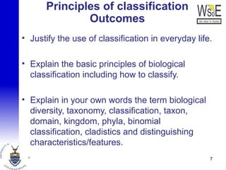 Principles of classification
Outcomes
• Justify the use of classification in everyday life.
• Explain the basic principles of biological
classification including how to classify.
• Explain in your own words the term biological
diversity, taxonomy, classification, taxon,
domain, kingdom, phyla, binomial
classification, cladistics and distinguishing
characteristics/features.
7
 