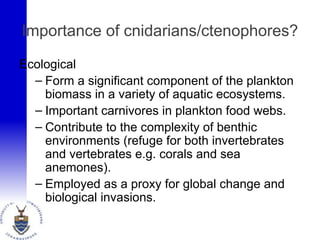 Importance of cnidarians/ctenophores?
Ecological
– Form a significant component of the plankton
biomass in a variety of aquatic ecosystems.
– Important carnivores in plankton food webs.
– Contribute to the complexity of benthic
environments (refuge for both invertebrates
and vertebrates e.g. corals and sea
anemones).
– Employed as a proxy for global change and
biological invasions.
 