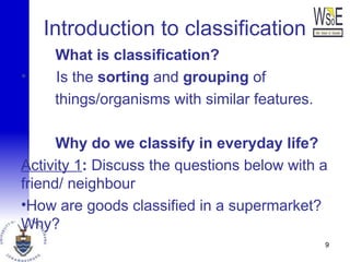 Introduction to classification
What is classification?
• Is the sorting and grouping of
things/organisms with similar features.
Why do we classify in everyday life?
Activity 1: Discuss the questions below with a
friend/ neighbour
•How are goods classified in a supermarket?
Why?
9
 