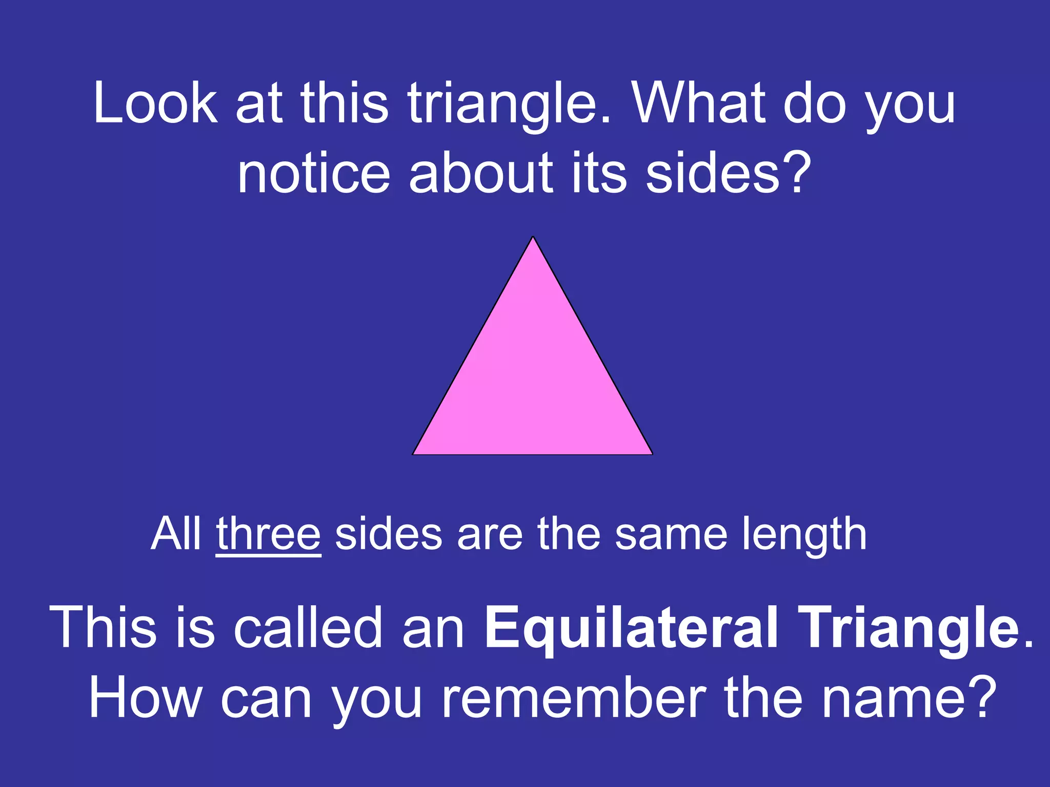 Look at this triangle. What do you
notice about its sides?
All three sides are the same length
This is called an Equilateral Triangle.
How can you remember the name?
 