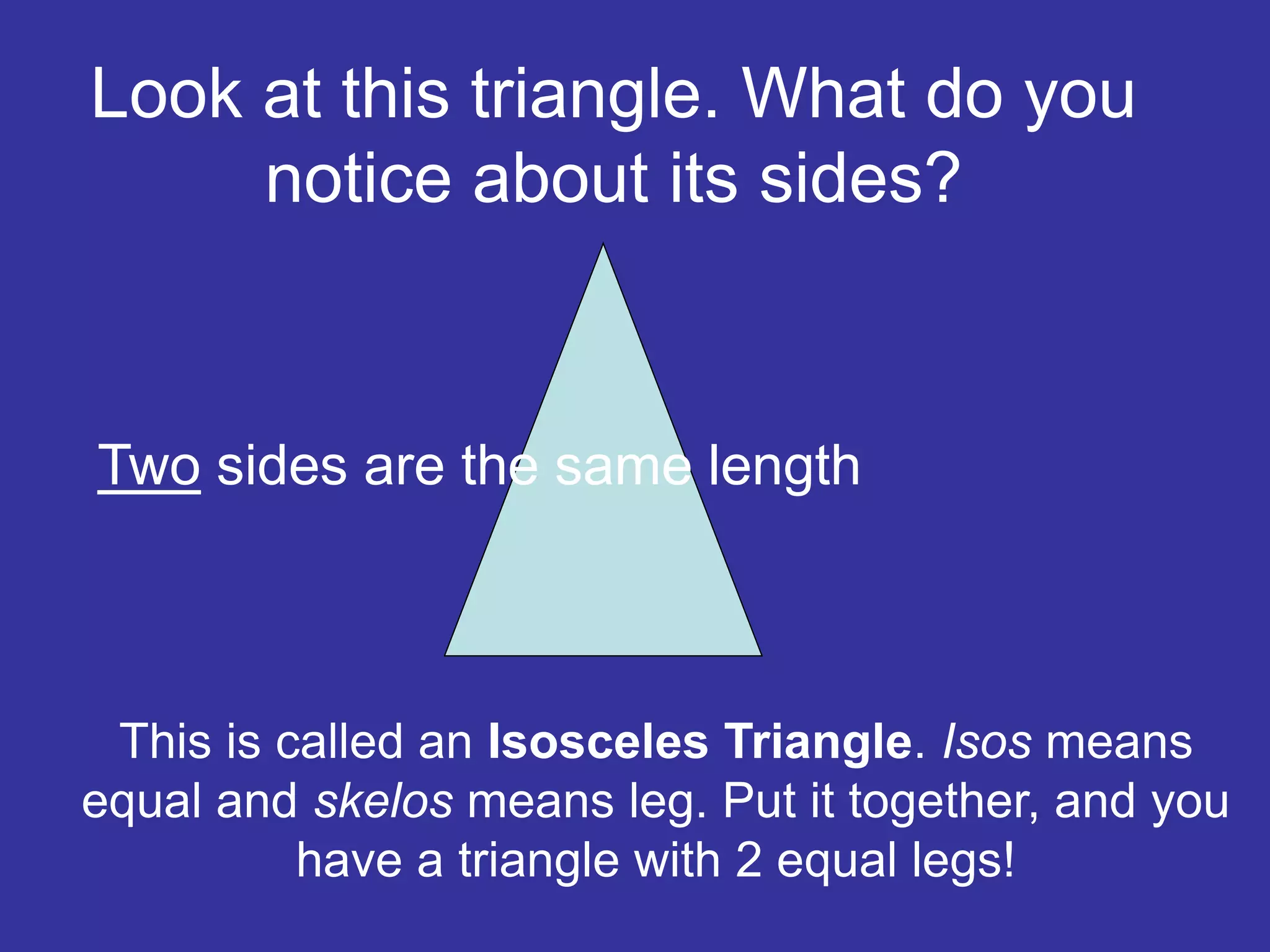 Look at this triangle. What do you
notice about its sides?
Two sides are the same length
This is called an Isosceles Triangle. Isos means
equal and skelos means leg. Put it together, and you
have a triangle with 2 equal legs!
 