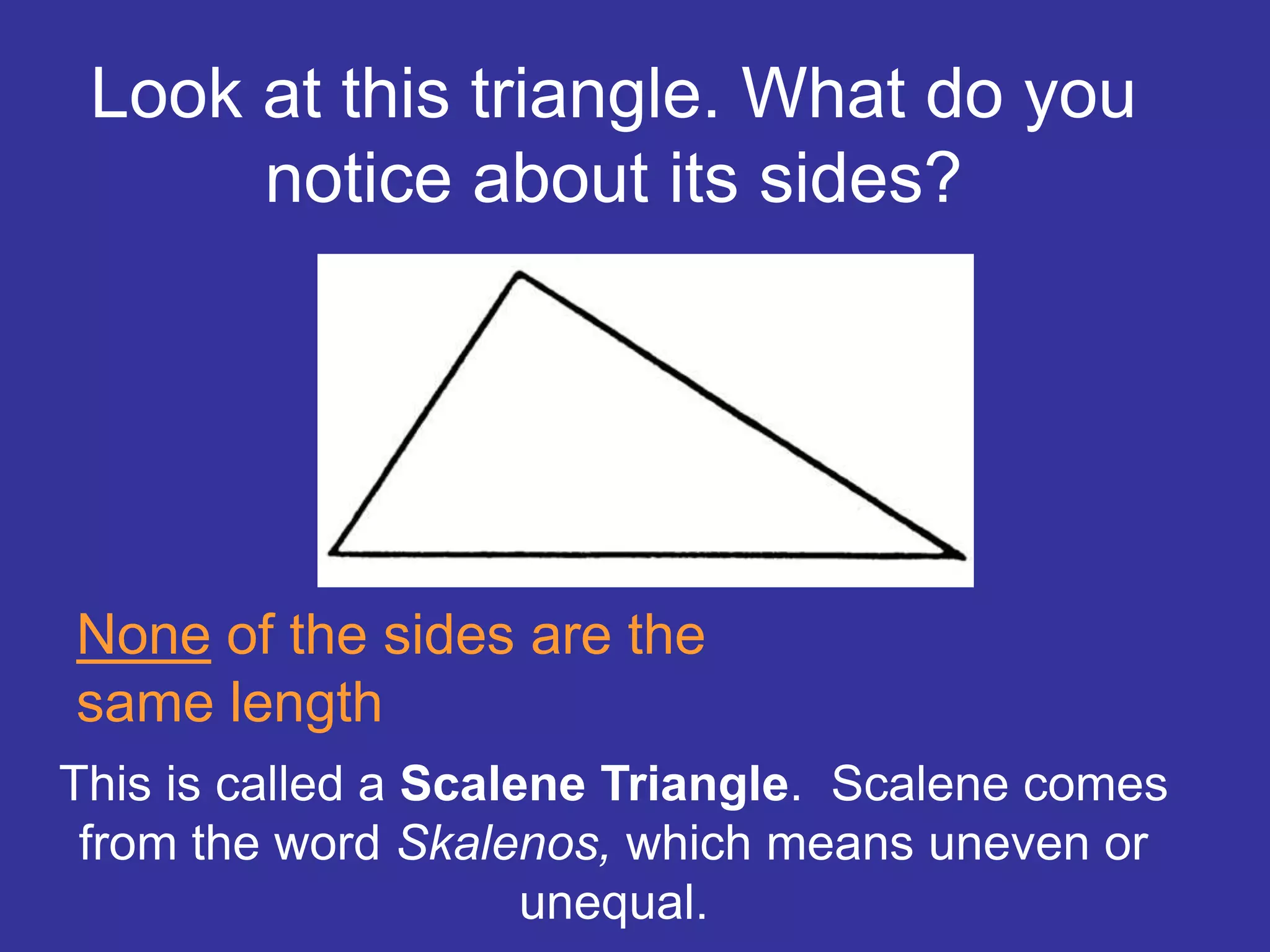 This is called a Scalene Triangle. Scalene comes
from the word Skalenos, which means uneven or
unequal.
Look at this triangle. What do you
notice about its sides?
None of the sides are the
same length
 