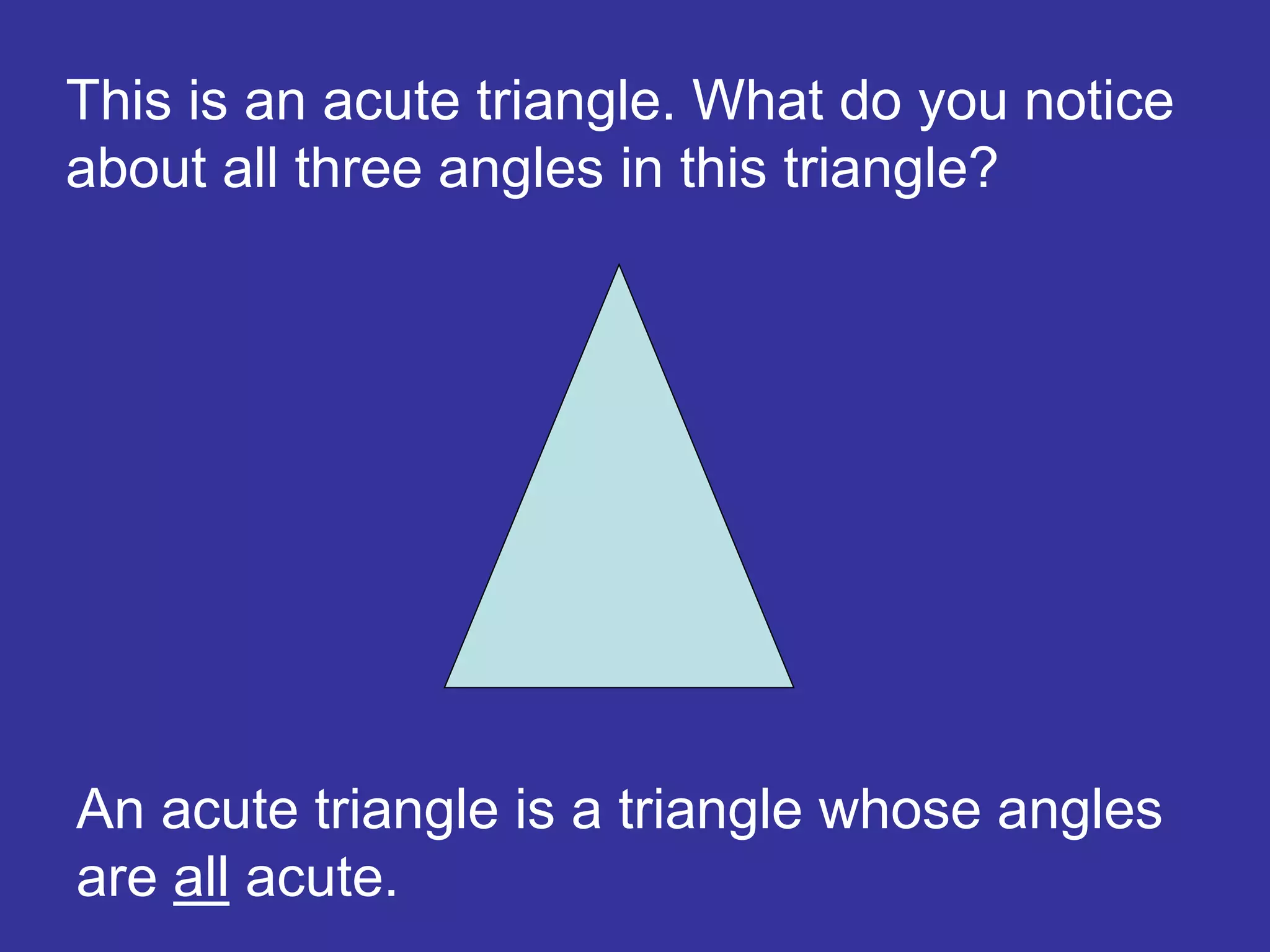 An acute triangle is a triangle whose angles
are all acute.
This is an acute triangle. What do you notice
about all three angles in this triangle?
 