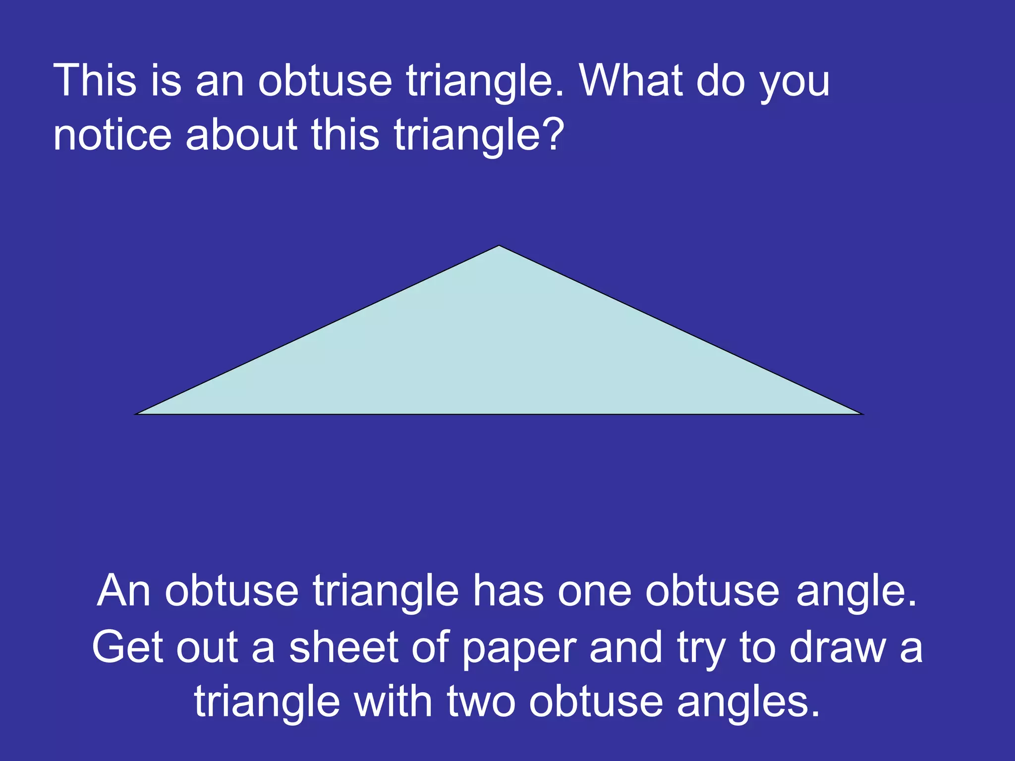 An obtuse triangle has one obtuse angle.
Get out a sheet of paper and try to draw a
triangle with two obtuse angles.
This is an obtuse triangle. What do you
notice about this triangle?
 