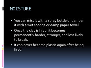 MOISTURE

 You can mist it with a spray bottle or dampen
  it with a wet sponge or damp paper towel.
 Once the clay is fired, it becomes
  permanently harder, stronger, and less likely
  to break.
 It can never become plastic again after being
  fired.
 