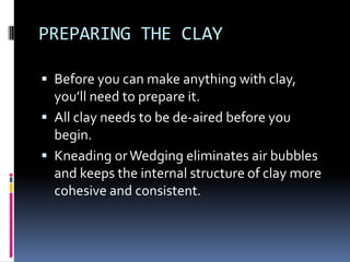 PREPARING THE CLAY

 Before you can make anything with clay,
  you’ll need to prepare it.
 All clay needs to be de-aired before you
  begin.
 Kneading or Wedging eliminates air bubbles
  and keeps the internal structure of clay more
  cohesive and consistent.
 