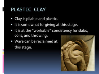 PLASTIC CLAY
 Clay is pliable and plastic.
 It is somewhat forgiving at this stage.
 It is at the “workable” consistency for slabs,
  coils, and throwing.
 Ware can be reclaimed at
  this stage.
 