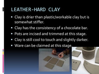 LEATHER-HARD CLAY
 Clay is drier than plastic/workable clay but is
    somewhat stiffer.
   Clay has the consistency of a chocolate bar.
   Pots are incised and trimmed at this stage.
   Clay is still cool to touch and slightly darker.
   Ware can be claimed at this stage.
 