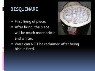 BISQUEWARE

 First firing of piece.
 After firing, the piece
  will be much more brittle
  and whiter.
 Ware can NOT be reclaimed after being
  bisque fired.
 