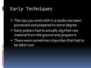 Early Techniques

 The clay you work with in a studio has been
  processed and prepared to some degree.
 Early potters had to actually dig their raw
  material from the ground and prepare it.
 There were sometimes impurities that had to
  be taken out.
 