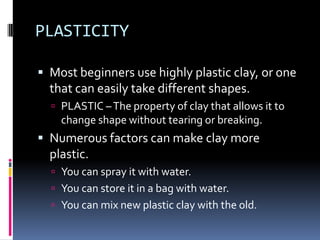 PLASTICITY

 Most beginners use highly plastic clay, or one
  that can easily take different shapes.
   PLASTIC – The property of clay that allows it to
    change shape without tearing or breaking.
 Numerous factors can make clay more
  plastic.
   You can spray it with water.
   You can store it in a bag with water.
   You can mix new plastic clay with the old.
 
