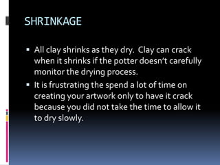 SHRINKAGE

 All clay shrinks as they dry. Clay can crack
  when it shrinks if the potter doesn’t carefully
  monitor the drying process.
 It is frustrating the spend a lot of time on
  creating your artwork only to have it crack
  because you did not take the time to allow it
  to dry slowly.
 
